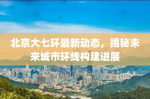 北京大七環(huán)最新動態(tài),揭秘未來城市環(huán)線構(gòu)建進展