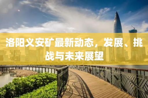 洛陽義安礦最新動態,發展、挑戰與未來展望