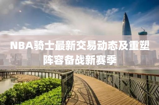 NBA騎士最新交易動態及重塑陣容備戰新賽季