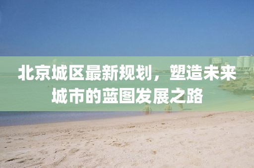 北京城區最新規劃,塑造未來城市的藍圖發展之路