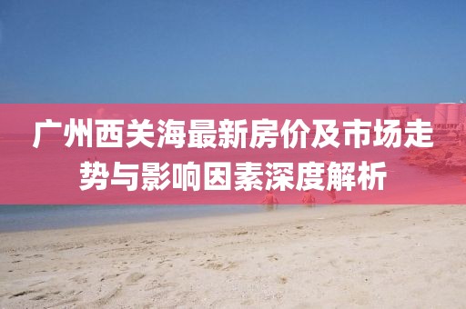 廣州西關海最新房價及市場走勢與影響因素深度解析