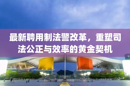 最新聘用制法警改革,重塑司法公正與效率的黃金契機(jī)