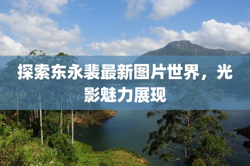 探索東永裴最新圖片世界,光影魅力展現(xiàn)