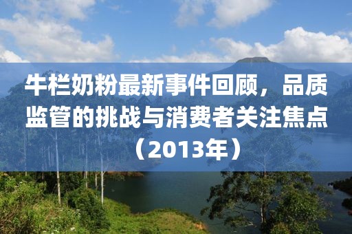 牛欄奶粉最新事件回顧,品質監管的挑戰與消費者關注焦點(2013年)