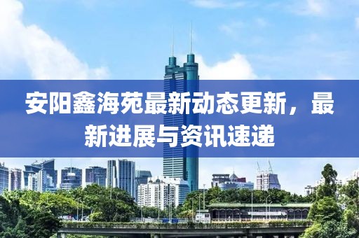 安陽(yáng)鑫海苑最新動(dòng)態(tài)更新,最新進(jìn)展與資訊速遞