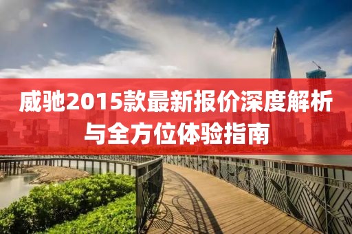 威馳2015款最新報價深度解析與全方位體驗指南