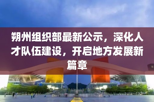 朔州組織部最新公示,深化人才隊伍建設,開啟地方發展新篇章
