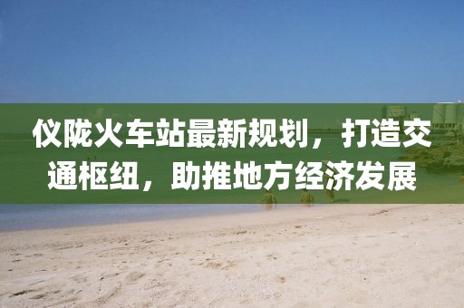 儀隴火車站最新規劃,打造交通樞紐,助推地方經濟發展