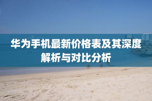 華為手機(jī)最新價(jià)格表及其深度解析與對(duì)比分析
