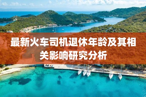 最新火車司機退休年齡及其相關(guān)影響研究分析