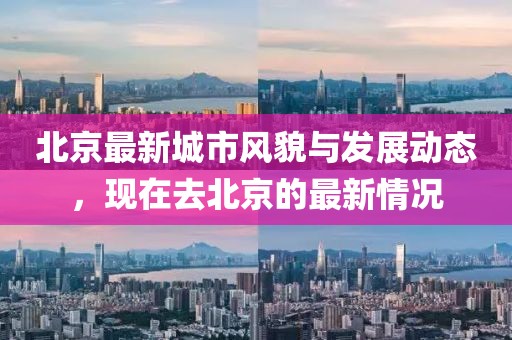北京最新城市風(fēng)貌與發(fā)展動(dòng)態(tài),現(xiàn)在去北京的最新情況