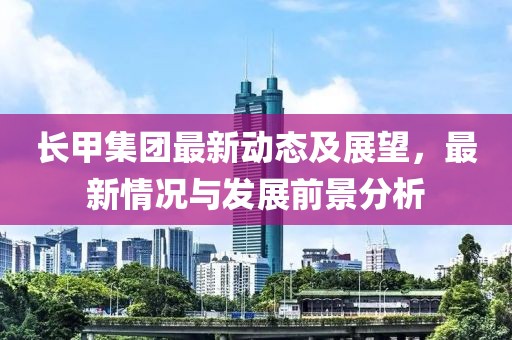 長甲集團最新動態及展望,最新情況與發展前景分析