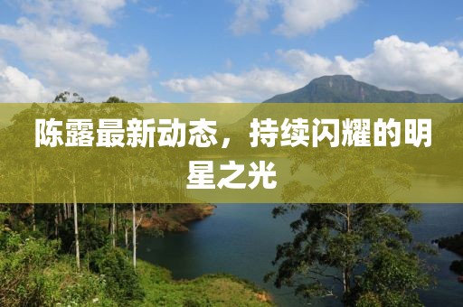 陳露最新動態,持續閃耀的明星之光