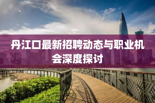 丹江口最新招聘動態(tài)與職業(yè)機會深度探討