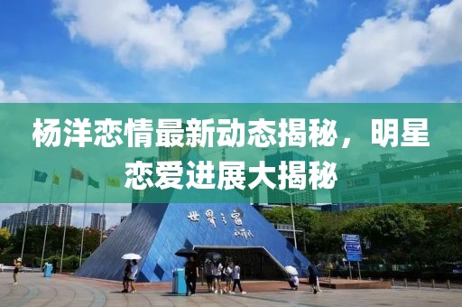 楊洋戀情最新動態(tài)揭秘，明星戀愛進展大揭秘