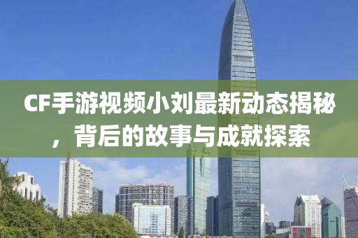 CF手游視頻小劉最新動(dòng)態(tài)揭秘,背后的故事與成就探索