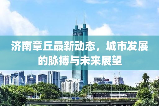 濟南章丘最新動態,城市發展的脈搏與未來展望