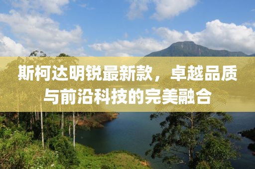 斯柯達明銳最新款,卓越品質與前沿科技的完美融合