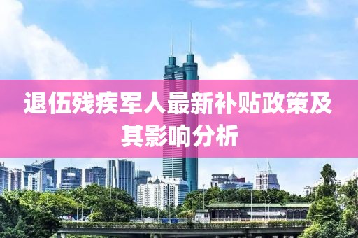 退伍殘疾軍人最新補(bǔ)貼政策及其影響分析