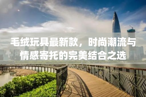 毛絨玩具最新款,時尚潮流與情感寄托的完美結合之選