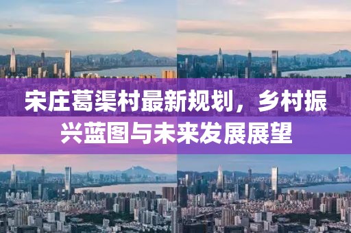 宋莊葛渠村最新規(guī)劃，鄉(xiāng)村振興藍(lán)圖與未來發(fā)展展望