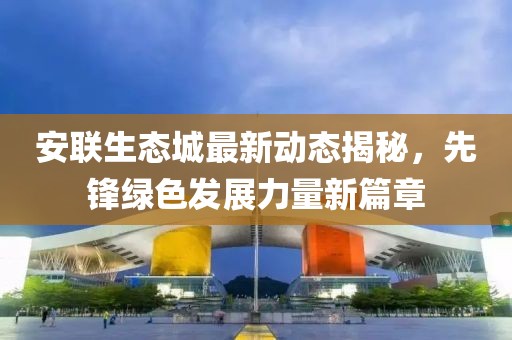 安聯生態城最新動態揭秘,先鋒綠色發展力量新篇章
