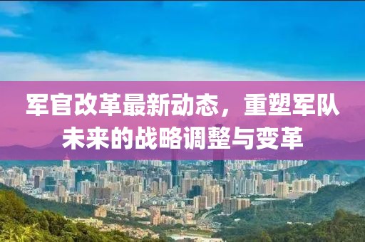 軍官改革最新動態(tài),重塑軍隊未來的戰(zhàn)略調整與變革