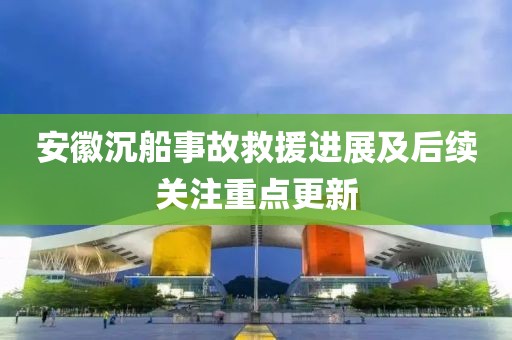 安徽沉船事故救援進展及后續關注重點更新