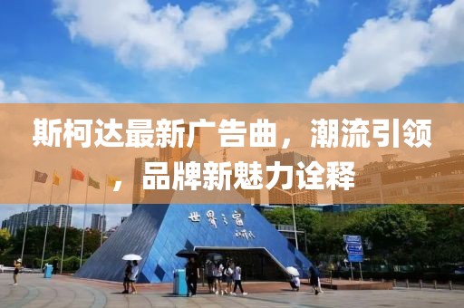 斯柯達(dá)最新廣告曲,潮流引領(lǐng),品牌新魅力詮釋