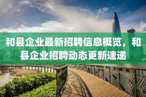 和縣企業最新招聘信息概覽,和縣企業招聘動態更新速遞