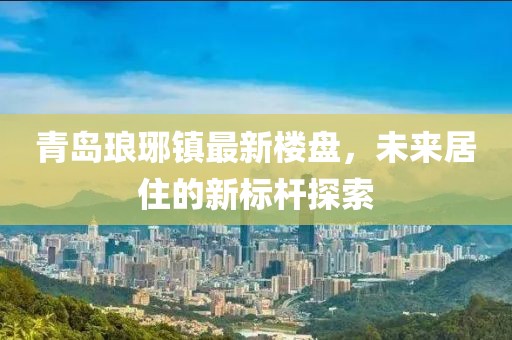 青島瑯琊鎮最新樓盤,未來居住的新標桿探索