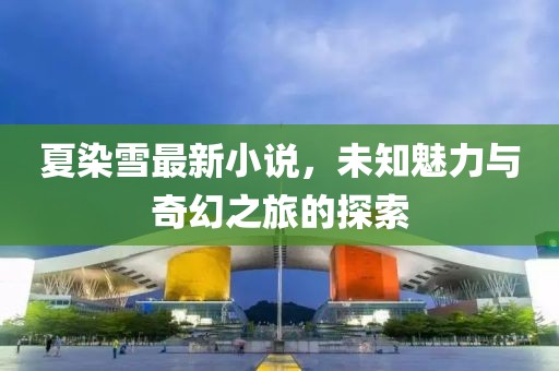 夏染雪最新小說,未知魅力與奇幻之旅的探索