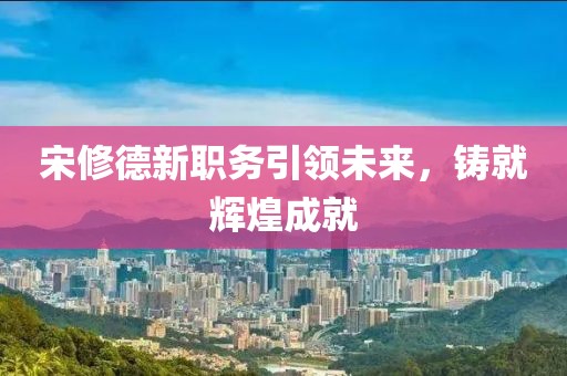 宋修德新職務引領未來,鑄就輝煌成就
