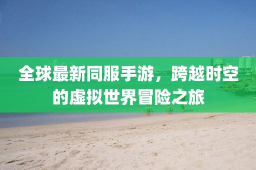 全球最新同服手游,跨越時空的虛擬世界冒險之旅