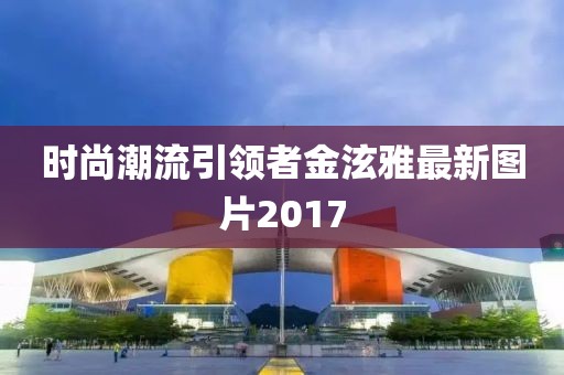 時尚潮流引領者金泫雅最新圖片2017