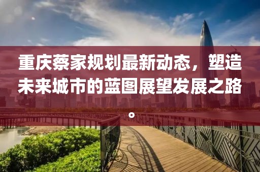 重慶蔡家規劃最新動態,塑造未來城市的藍圖展望發展之路。