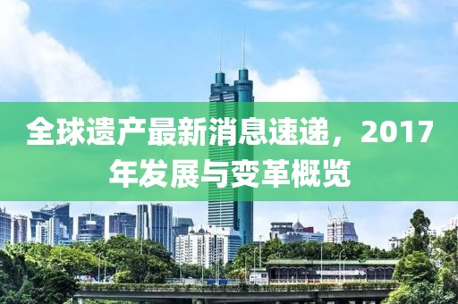 全球遺產最新消息速遞,2017年發展與變革概覽