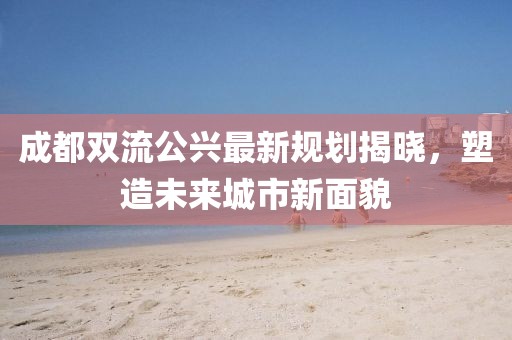 成都雙流公興最新規劃揭曉,塑造未來城市新面貌
