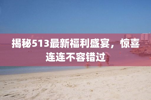 揭秘513最新福利盛宴，驚喜連連不容錯過