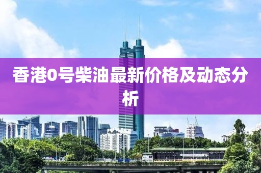 香港0號柴油最新價格及動態分析