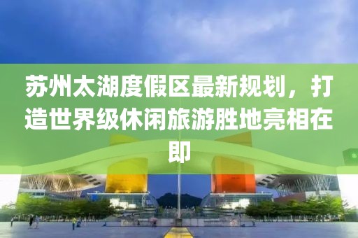 蘇州太湖度假區(qū)最新規(guī)劃,打造世界級(jí)休閑旅游勝地亮相在即