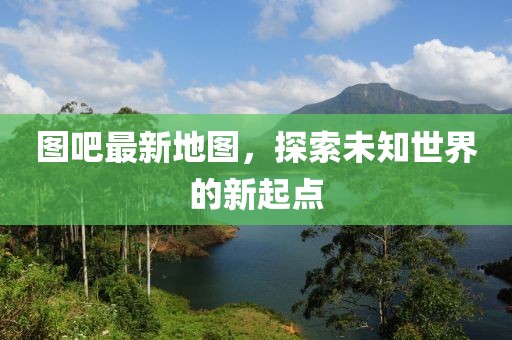 圖吧最新地圖，探索未知世界的新起點