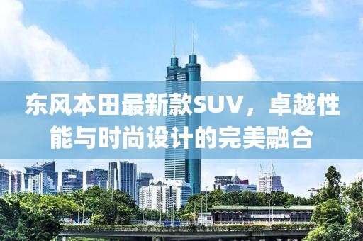 東風(fēng)本田最新款SUV，卓越性能與時尚設(shè)計的完美融合