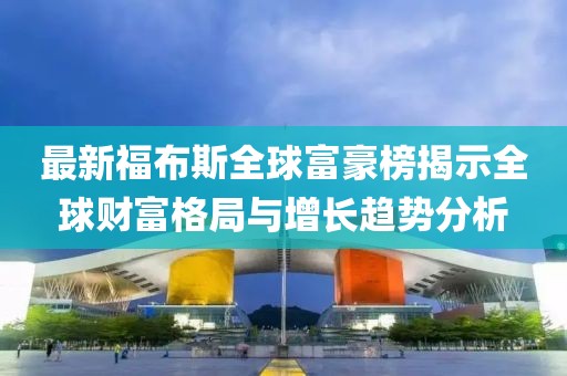 最新福布斯全球富豪榜揭示全球財富格局與增長趨勢分析