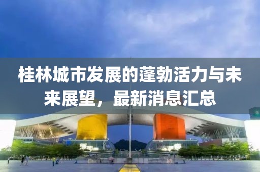 桂林城市發(fā)展的蓬勃活力與未來展望,最新消息匯總