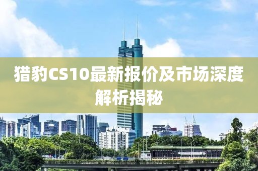 獵豹CS10最新報價及市場深度解析揭秘