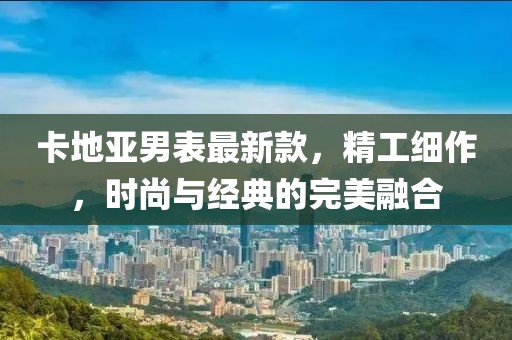 卡地亞男表最新款,精工細(xì)作,時尚與經(jīng)典的完美融合