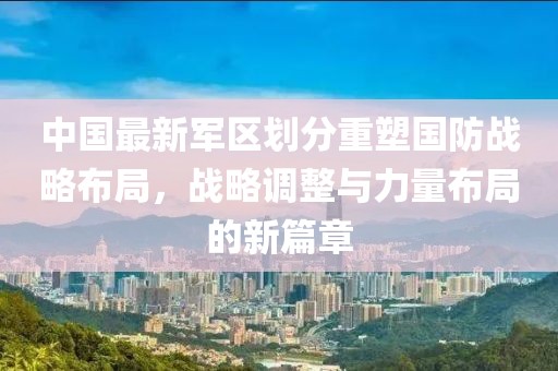 中國最新軍區劃分重塑國防戰略布局,戰略調整與力量布局的新篇章