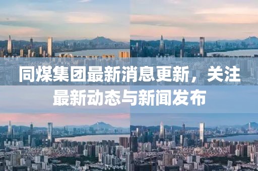 同煤集團最新消息更新,關注最新動態與新聞發布