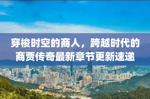 穿梭時(shí)空的商人,跨越時(shí)代的商賈傳奇最新章節(jié)更新速遞